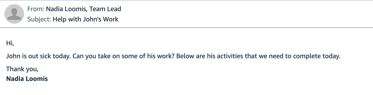 From: Nadia Loomis, Team Lead
Subject: Help with John's Work
Hi,
John is out sick today. Can you take on some of his work? Below are his activities that we need to complete today.
Thank you,
Nadia Loomis