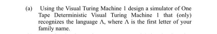 (a) Using the Visual Turing Machine 1 design a simulator of One
Tape Deterministic Visual Turing Machine 1 that (only)
recognizes the language A, where A is the first letter of your
family name.
