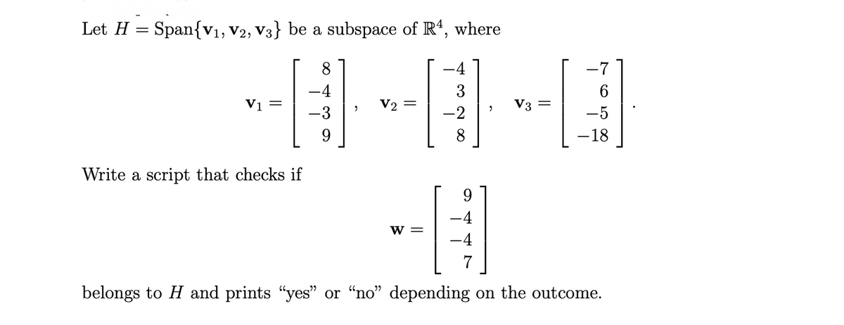 Let H = Span{V1, V2, V3} be a subspace of R', where
8
4
-7
-4
3
Vị =
V2 =
V3 =
-2
8.
-18
Write a script that checks if
9.
-4
w =
-4
belongs to H and prints "yes" or "no" depending on the outcome.
