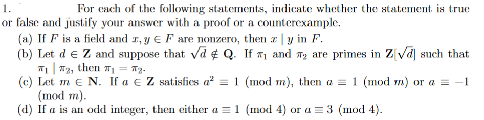 1.
For cach of the following statements, indicate whether the statement is true
or false and justify your answer with a proof or a counterexample.
(a) If F is a field and x, y E F are nonzero, then x | y in F.
(b) Let d e Z and suppose that vd ¢ Q. If 71 and n2 are primes in Z[Vd] such that
T1| T2, then T1 = T2.
(c) Let m e N. If a e Z satisfies a? = 1 (mod m), then a = 1 (mod m) or a = -1
(mod m).
(d) If a is an odd integer, then either a = 1 (mod 4) or a = 3 (mod 4).
