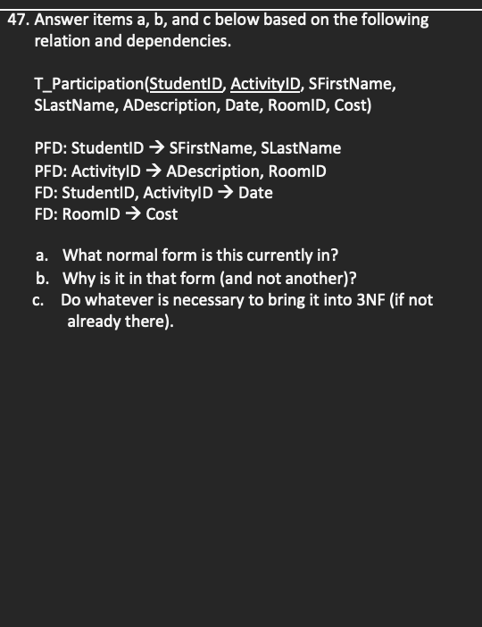 47. Answer items a, b, and c below based on the following
relation and dependencies.
T_Participation(StudentID, ActivitylD, SFirstName,
SLastName, ADescription, Date, RoomlD, Cost)
PFD: StudentID SFirstName, SLastName
PFD: ActivitylD ADescription, RoomlD
FD: StudentID, ActivitylD → Date
FD: RoomlD → Cost
a. What normal form is this currently in?
b. Why is it in that form (and not another)?
c. Do whatever is necessary to bring it into 3NF (if not
already there).
