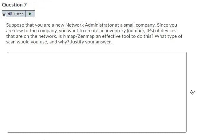 Question 7
Listen
Suppose that you are a new Network Administrator at a small company. Since you
are new to the company, you want to create an inventory (number, IPs) of devices
that are on the network. Is Nmap/Zenmap an effective tool to do this? What type of
scan would you use, and why? Justify your answer.
