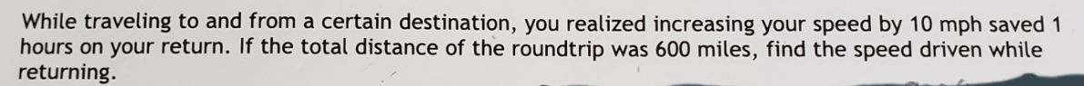 While traveling to and from a certain destination, you realized increasing your speed by 10 mph saved 1
hours on your return. If the total distance of the roundtrip was 600 miles, find the speed driven while
returning.
