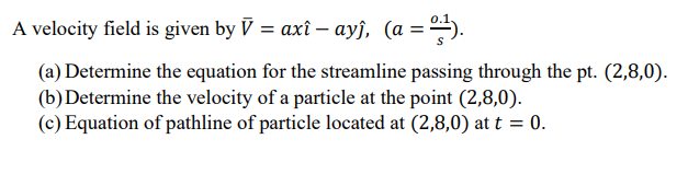 A velocity field is given by V = axî – ayĵ, (a = -).
(a) Determine the equation for the streamline passing through the pt. (2,8,0).
(b)Determine the velocity of a particle at the point (2,8,0).
(c) Equation of pathline of particle located at (2,8,0) at t = 0.
