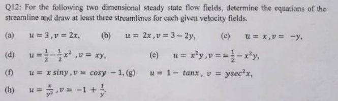 Q12: For the following two dimensional steady state flow fields, determine the equations of the
streamline and draw at least three streamlines for each given vetocity fields.
(a)
u = 3,v = 2x,
(b)
u = 2x,v = 3 - 2y,
(c)
u = x,v = -y,
(d)
u =-,v = xy,
(e)
xży,v = =-xy,
u =
(f)
u = x siny,v = cosy - 1, (g)
u = 1- tanx, v = ysec?x,
u = v= -1 +
(h)
