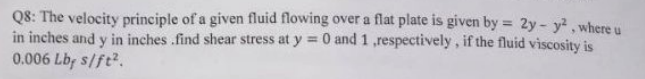 Q8: The velocity principle of a given fluid flowing over a flat plate is given by = 2y- y, where u
in inches and y in inches .find shear stress at y 0 and 1 ,respectively, if the fluid viscosity is
0.006 Lbp s/ft?.
%3D
