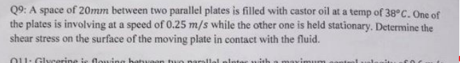 Q9: A space of 20mm between two parallel plates is filled with castor oil at a temp of 38°C. One of
the plates is involving at a speed of 0.25 m/s while the other one is held stationary. Determine the
shear stress on the surface of the moving plate in contact with the fluid.
O1: Glycerine is flouing batween tuio narallel
with a m avimunm
