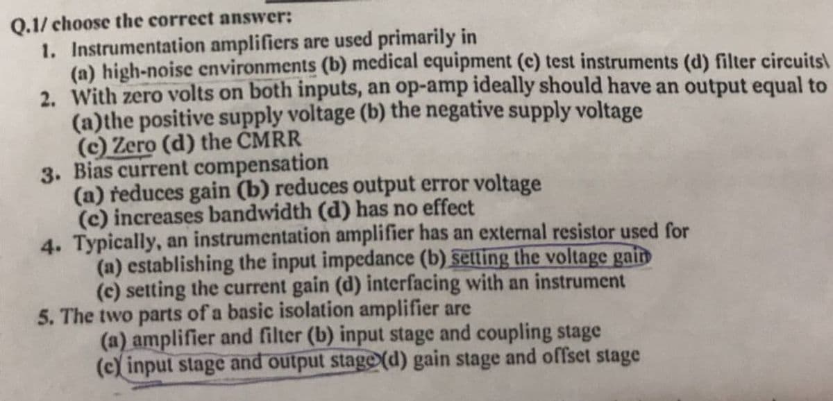 Q.1/ choose the correct answer:
1. Instrumentation amplifiers are used primarily in
(a) high-noise cnvironments (b) medical equipment (c) test instruments (d) filter circuits\
2. With zero volts on both inputs, an op-amp ideally should have an output equal to
(a)the positive supply voltage (b) the negative supply voltage
(c) Zero (d) the CMRR
3. Bias current compensation
(a) reduces gain (b) reduces output error voltage
(c) increases bandwidth (d) has no effect
4. Typically, an instrumentation amplifier has an external resistor used for
(a) establishing the input impedance (b) setting the voltage gain
(c) setting the current gain (d) interfacing with an instrument
5. The two parts of a basic isolation amplifier are
(a) amplifier and filter (b) input stage and coupling stage
(c) input stage and output stage (d) gain stage and offset stage
