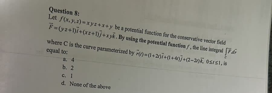 Question 8:
Let f(x, y, z)=xyz+x+y be a potential function for the conservative vector field
F=(yz+1)+(xz+1)] +xyk. By using the potential function f, the line integral [Fdr
Ost≤1, is
where C is the curve parameterized by r(t)=(1+2)+(1+41)+(2-21)k,
equal to:
a. 4
b. 2
c. 1
d. None of the above