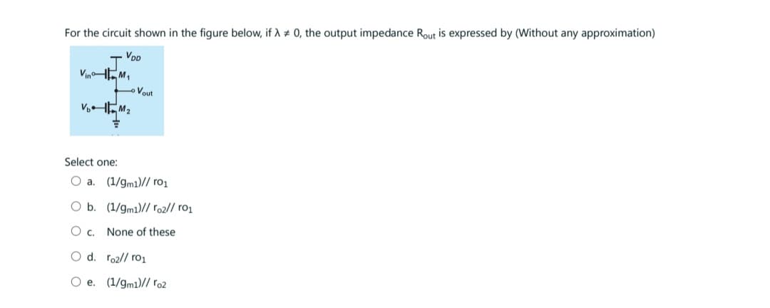 For the circuit shown in the figure below, if λ = 0, the output impedance Rout is expressed by (Without any approximation)
VDD
VinM₁
V₂M₂
Vout
Select one:
O a. (1/9m1)// ro₁
O b. (1/9m1)// ro2//ro1
О с. None of these
O d. ro2//ro₁
O e. (1/9m1)// ro2