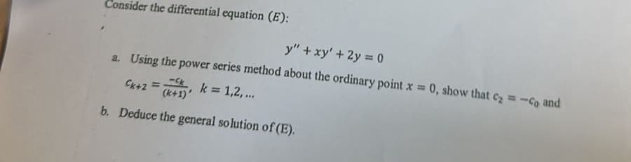 Consider the differential equation (E):
y" + xy' + 2y = 0
a. Using the power series method about the ordinary point x = 0, show that c₂ = -co and
-Ck
Ck+2 = (k+1) k = 1,2,...
b. Deduce the general solution of (E).