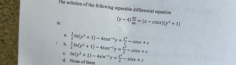 The solution of the following separable differential equation
(y − 4) Y = (x − cosx)(y +1)
is:
"
a. }In(y2 + 1) – 4tan-ly = -cosx to
b.
ln(y² + 1) — 4tan-¹y = 2-sinx + c
c.
In (y² + 1) - 4sin-¹y = - sinx + c
None of them
d.
Xiaren