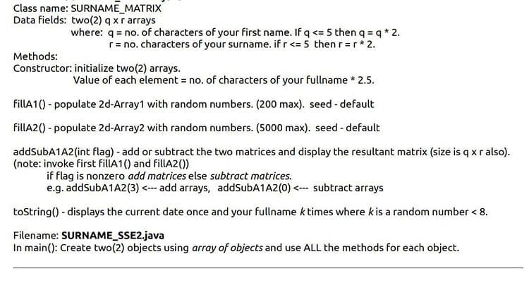 Class name: SURNAME_MATRIX
Data fields: two(2) q xr arrays
where: q = no. of characters of your first name. If q <= 5 then q = q * 2.
r= no. characters of your surname. if r<= 5 then r=r*2.
Methods:
Constructor: initialize two(2) arrays.
Value of each element = no. of characters of your fullname * 2.5.
fillA1() - populate 2d-Array1 with random numbers. (200 max). seed - default
fillA2() - populate 2d-Array2 with random numbers. (5000 max). seed - default
addSubA1A2(int flag) - add or subtract the two matrices and display the resultant matrix (size is q xralso).
(note: invoke first fillA1() and fillA2())
if flag is nonzero add matrices else subtract matrices.
e.g. addSubA1A2(3) <-- add arrays, addSubA1A2(0) <-- subtract arrays
toString() - displays the current date once and your fullname k times where kis a random number < 8.
Filename: SURNAME_SSE2.java
In main(): Create two(2) objects using array of objects and use ALL the methods for each object.
