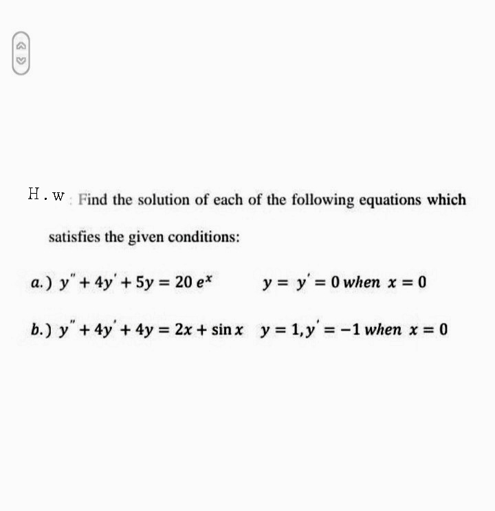 H.w Find the solution of each of the following equations which
satisfies the given conditions:
a.) y" + 4y'+ 5y = 20 e*
y = y' = 0 when x = 0
b.) y"+ 4y'+ 4y 2x + sin x y = 1,y' = -1 when x = 0
