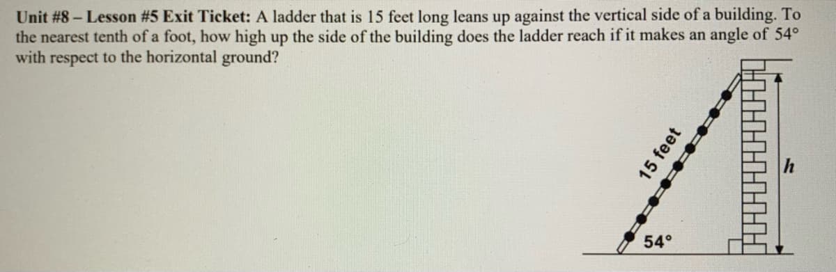 Unit #8 – Lesson #5 Exit Ticket: A ladder that is 15 feet long leans up against the vertical side of a building. To
the nearest tenth of a foot, how high up the side of the building does the ladder reach if it makes an angle of 54°
with respect to the horizontal ground?
54°
15 feet

