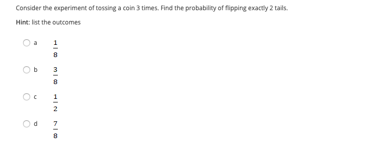 Consider the experiment of tossing a coin 3 times. Find the probability of flipping exactly 2 tails.
Hint: list the outcomes
a
1
8
3
8
1
2
d.
7
8
