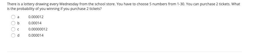 There is a lottery drawing every Wednesday from the school store. You have to choose 5 numbers from 1-30. You can purchase 2 tickets. What
is the probability of you winning if you purchase 2 tickets?
a
0.000012
b
0.00014
0.00000012
d.
0.000014
