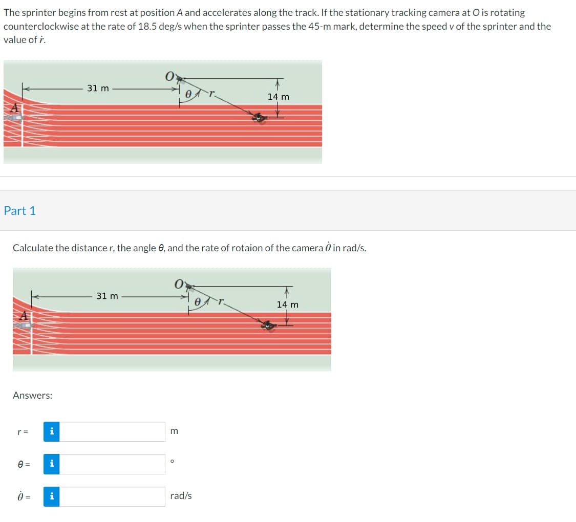 The sprinter begins from rest at position A and accelerates along the track. If the stationary tracking camera at O is rotating
at the rate of 18.5 deg/s when the sprinter passes the 45-m mark, determine the speed v of the sprinter and the
counterclockwise
value of r.
Part 1
Answers:
e=
Calculate the distance r, the angle e, and the rate of rotaion of the camera in rad/s.
i
i
31 m
0 = i
31 m
m
Ө
O
14 m
rad/s
14 m