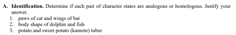 A. Identification. Determine if each pair of character states are analogous or homologous. Justify your
answer.
1. paws of cat and wings of bat
2. body shape of dolphin and fish
3. potato and sweet potato (kamote) tuber