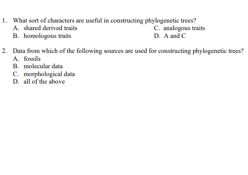 1. What sort of characters are useful in constructing phylogenetic trees?
A. shared derived traits
B. homologous traits
C. analogous traits
D. A and C
2. Data from which of the following sources are used for constructing phylogenetic trees?
A. fossils
B. molecular data
C. morphological data
D. all of the above