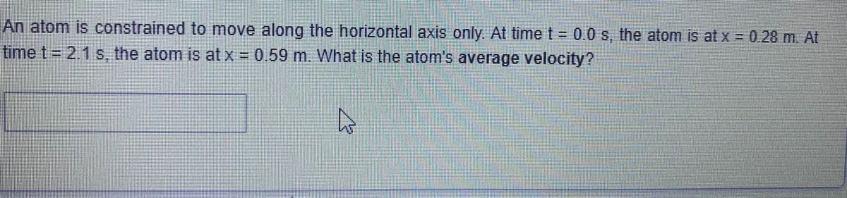 An atom is constrained to move along the horizontal axis only. At time t = 0.0 s, the atom is at x = 0.28 m. At
time t= 2.1 s, the atom is at x = 0.59 m. What is the atom's average velocity?
A