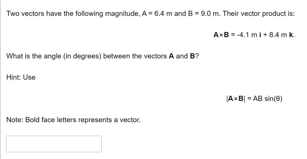 Two vectors have the following magnitude, A = 6.4 m and B = 9.0 m. Their vector product is:
What is the angle (in degrees) between the vectors A and B?
Hint: Use
Note: Bold face letters represents a vector.
AxB = -4.1 m i+ 8.4 m k.
|AxB| = AB sin(0)