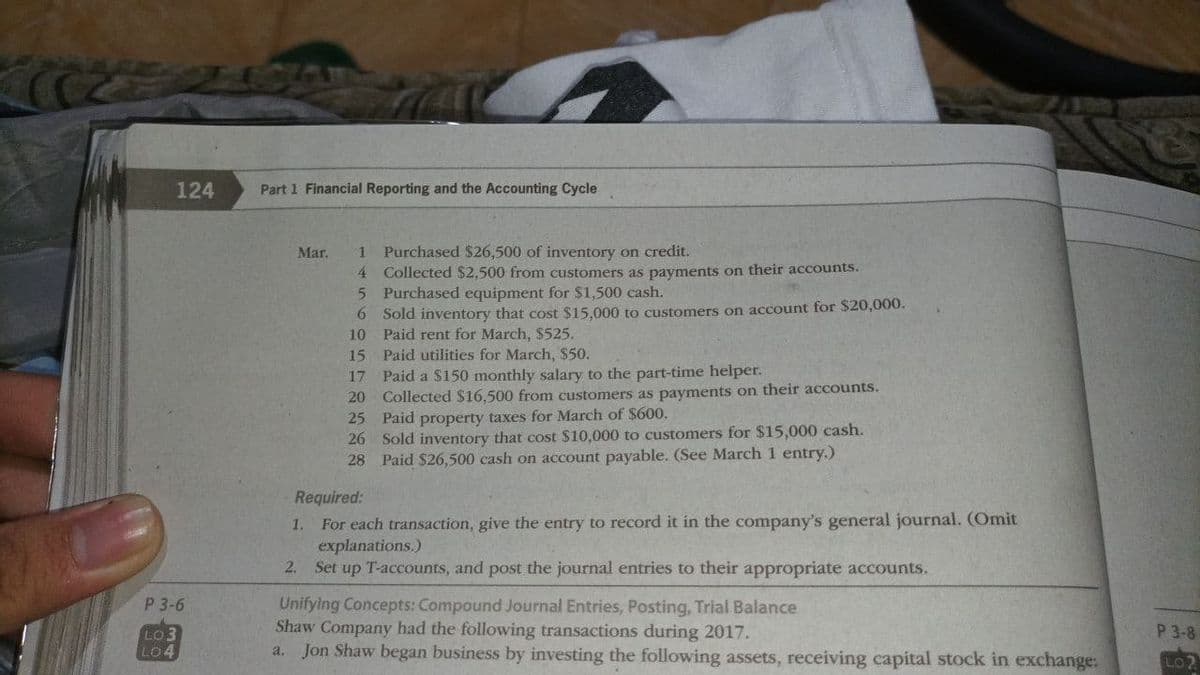 124
P 3-6
LO3
LO4
Part 1 Financial Reporting and the Accounting Cycle
Mar. 1
4
5
6
10
15
Purchased $26,500 of inventory on credit.
Collected $2,500 from customers as payments on their accounts.
Purchased equipment for $1,500 cash.
Sold inventory that cost $15,000 to customers on account for $20,000.
Paid rent for March, $525.
Paid utilities for March, $50.
17 Paid a $150 monthly salary to the part-time helper.
20
Collected $16,500 from customers as payments on their accounts.
25 Paid property taxes for March of $600.
26 Sold inventory that cost $10,000 to customers for $15,000 cash.
28 Paid $26,500 cash on account payable. (See March 1 entry.)
Required:
1. For each transaction, give the entry to record it in the company's general journal. (Omit
explanations.)
2. Set up T-accounts, and post the journal entries to their appropriate accounts.
Unifying Concepts: Compound Journal Entries, Posting, Trial Balance
Shaw Company had the following transactions during 2017.
a. Jon Shaw began business by investing the following assets, receiving capital stock in exchange:
P 3-8
LO2