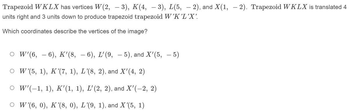 Trapezoid WKLX has vertices W(2, – 3), K(4, -3), L(5,-2), and X(1, -2). Trapezoid WKLX is translated 4
units right and 3 units down to produce trapezoid trapezoid W'K'L'X'.
Which coordinates describe the vertices of the image?
O W'(6, 6), K'(8, — 6), L'(9,5), and X'(5, — 5)
O W'(5, 1), K'(7, 1), L'(8, 2), and X'(4, 2)
○ W'(-1, 1), K'(1, 1), L'(2, 2), and X'(-2, 2)
OW'(6, 0), K'(8, 0), L'(9, 1), and X'(5, 1)