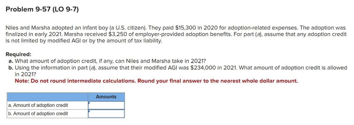 Problem 9-57 (LO 9-7)
Niles and Marsha adopted an infant boy (a U.S. citizen). They paid $15,300 in 2020 for adoption-related expenses. The adoption was
finalized in early 2021. Marsha received $3,250 of employer-provided adoption benefits. For part (a), assume that any adoption credit
is not limited by modified AGI or by the amount of tax liability.
Required:
a. What amount of adoption credit, if any, can Niles and Marsha take in 2021?
b. Using the information in part (a), assume hat their modified AGI was $234,000 in 2021. What amount of adoption credit is allowed
in 2021?
Note: Do not round intermediate calculations. Round your final answer to the nearest whole dollar amount.
a. Amount of adoption credit
b. Amount of adoption credit
Amounts