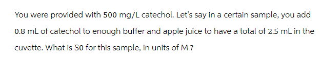 You were provided with 500 mg/L catechol. Let's say in a certain sample, you add
0.8 mL of catechol to enough buffer and apple juice to have a total of 2.5 mL in the
cuvette. What is SO for this sample, in units of M?