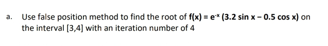 Use false position method to find the root of f(x) = e* (3.2 sin x - 0.5 cos x) on
the interval [3,4] with an iteration number of 4
а.
