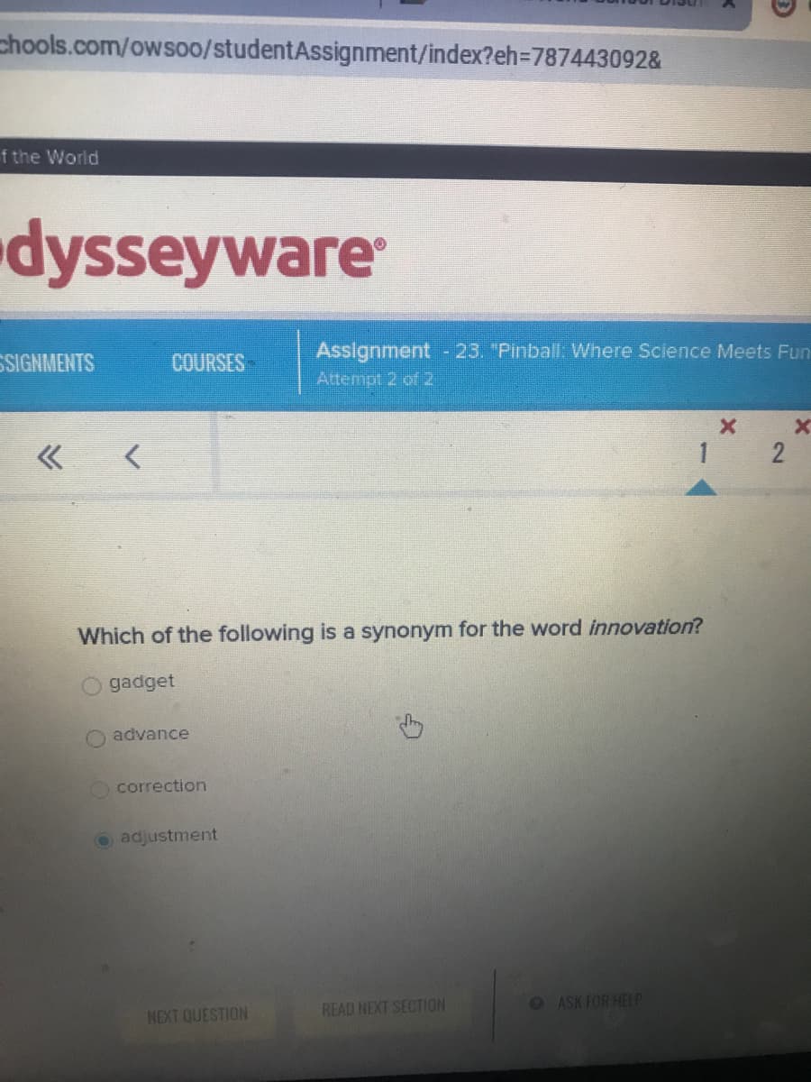 **Educational Website Transcription and Explanation**

---

**Webpage Title: Student Assignment Overview**

**Platform: Odysseyware**

**Assignment Details:**
- **Assignment Title:** Pinball: Where Science Meets Fun
- **Assignment Number:** 23
- **Current Attempt:** Attempt 2 of 2

**Question Presented:**
- **Prompt:** Which of the following is a synonym for the word *innovation*?
  - gadget
  - advance
  - correction
  - adjustment (selected option)

**Navigation Options:**
- Next question
- Read next section
- Ask for help

---

**Explanation of the Graph/Diagram:**
There is a navigational arrow graphic indicating multiple questions within the assignment, with the user currently on question 1. The arrow is pointing to the right, implying the direction for navigating through the questions.

---

This transcribed and detailed explanation ensures clarity for educational purposes, aiding both in understanding the context and how to navigate through the assignment interface.