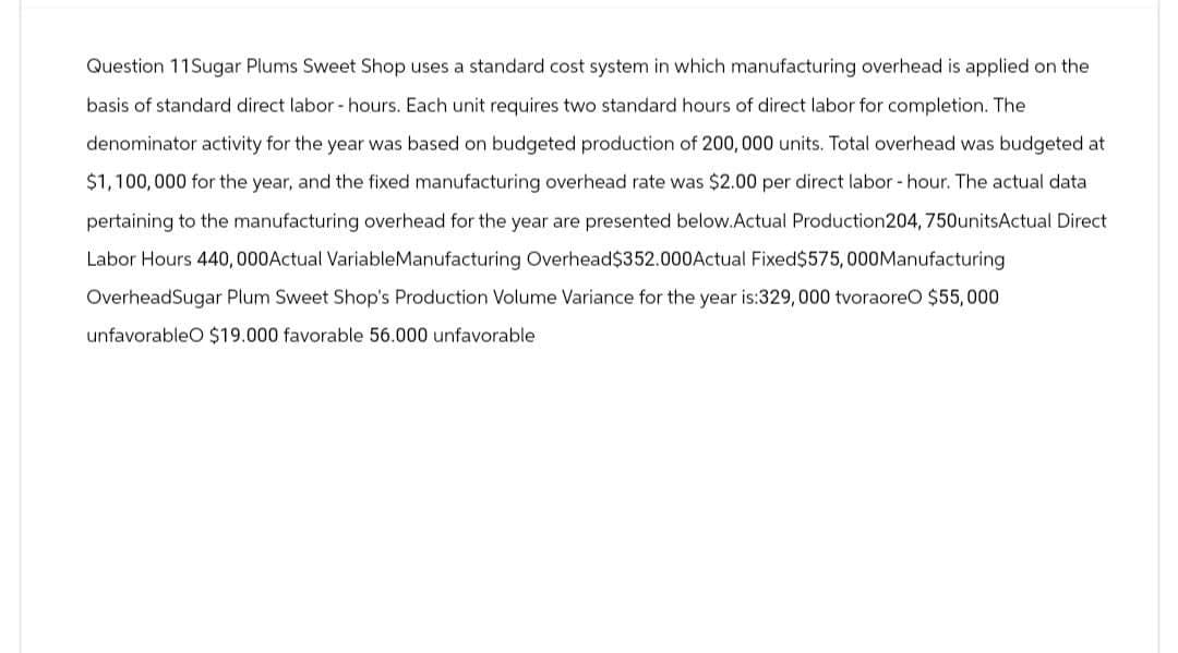 Question 11Sugar Plums Sweet Shop uses a standard cost system in which manufacturing overhead is applied on the
basis of standard direct labor-hours. Each unit requires two standard hours of direct labor for completion. The
denominator activity for the year was based on budgeted production of 200, 000 units. Total overhead was budgeted at
$1,100,000 for the year, and the fixed manufacturing overhead rate was $2.00 per direct labor-hour. The actual data
pertaining to the manufacturing overhead for the year are presented below.Actual Production 204, 750units Actual Direct
Labor Hours 440,000Actual VariableManufacturing Overhead $352.000Actual Fixed $575,000Manufacturing
OverheadSugar Plum Sweet Shop's Production Volume Variance for the year is:329,000 tvoraoreO $55,000
unfavorableO $19.000 favorable 56.000 unfavorable