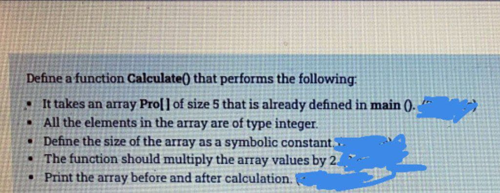 Define a function Calculate() that performs the following:
• It takes an array Pro[] of size 5 that is already defined in main 0.
• All the elements in the array are of type integer.
Define the size of the array as a symbolic constant,
The function should multiply the array values by 2.
• Print the array before and after calculation.
