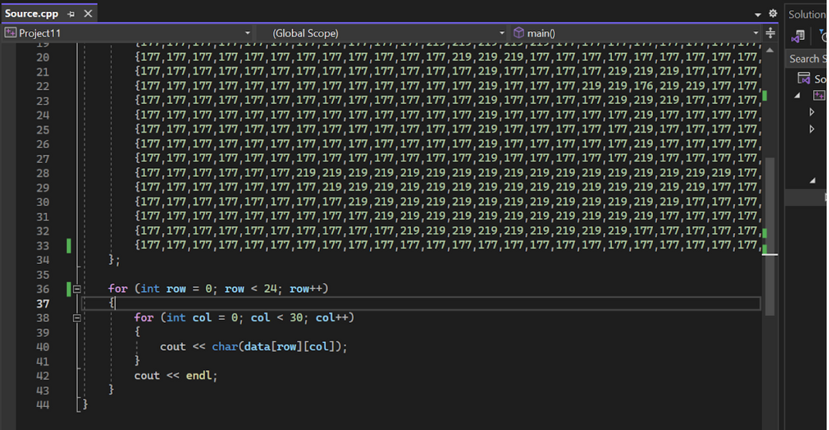 Source.cpp X
Project11
A202122232425262728293812334 35 36 37 38 39 ♀ n 42 Bu
エフ
33
40
41
43
44
};
for
(Global Scope)
{177,177,177,177,177,177,177,177,177,177,177,177,219, 219, 219,177,177,177,177,177,177,177,177,177,
177, 177, 219, 219,219,177,177,177,
219, 219, 176, 219, 219,177,177
219, 219,177,177,177
main()
{177,177,177, 177, 177,177,177,177,177,177,177,177,177,219,177,177,
andand
{177,177,177,177,177,177,177,177,177,177,177,177,177,219,177,177,177,
{177,177,177,177,177,177,177,177,177,177,177,177,177,219,177,177,177,177,219,
{177,177,177,177,177,177,177,177,177,177,177,177,177,219,177,177,177,177,177,219,177,177,177,177,
{177,177,177,177,177,177,177,177,177,177,177,177,177,219,177,177,177, 177,177,219,177,177,177,177,
(int row = 0; row < 24; row++)
for (int col = 0; col < 30; col++)
{
cout << char(data[row][col]);
{177,177,177,177,177,177,177,177,177,177,177,177,177,219,177,177,177,177,177,219,177,177,177,177
{177,177,177,177,177,177,177,177,177,177,177,177,177,219,177,177,177,177,177,219,177,177,177,177,
{177,177,177,177,177, 177,219, 219, 219, 219, 219, 219, 219, 219, 219, 219, 219, 219, 219, 219, 219, 219, 219,177,
{177,177,177, 177, 177,177,177, 219, 219, 219, 219, 219, 219, 219, 219, 219, 219, 219, 219, 219, 219, 219,177,177,
{177,177,177,177,177,177,177,177,219, 219, 219, 219, 219, 219, 219, 219, 219, 219, 219, 219, 219, 177, 177,177,
{177,177,177,177,177,177,177,177,177,219, 219, 219, 219, 219, 219, 219, 219, 219, 219, 219,177,177,177,177,
{177,177,177,177,177,177,177,177,177,177,219, 219, 219, 219, 219, 219, 219, 219, 219,177,177,177,177,177,||
{177,177,177,177,177,177,177,177,177,177,177,177,177,177,177,177,177,177,177,177,177,177,177,177,
cout <<endl;
Solution
Search S
So
4 ++
▷