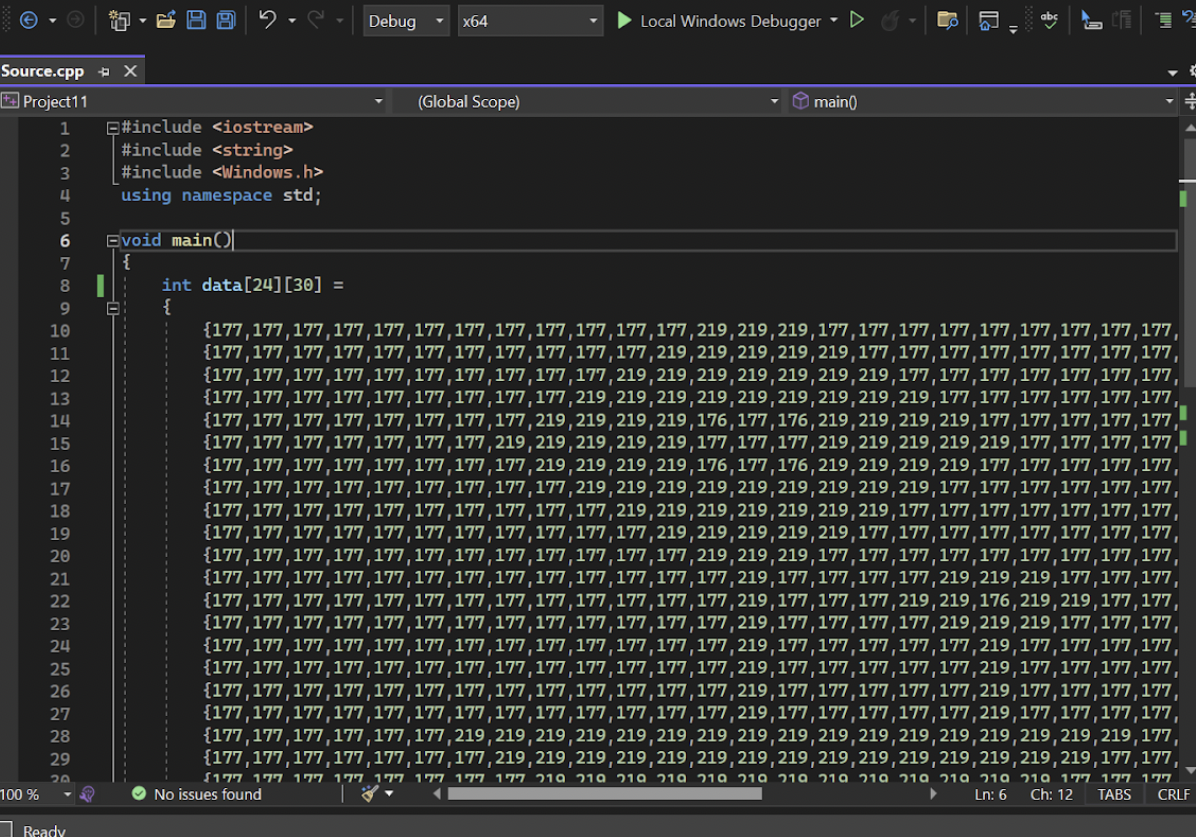 Source.cpp x
Project11
1
100 %
234567
8
9
10
11
12
ABERGE7272228
13
14
15
16
17
18
19
20
21
23
24
26
29
20
Ready
Evoid main()
{
||
5
e
#include <iostream>
#include <string>
#include <Windows.h>
using namespace std;
int data [24] [30] =
{
Debug
x64
(Global Scope)
Local Windows Debugger ▾ ▷
main()
=
{177,177,177,177,177, 177,177,177,177,177, 177, 177, 219, 219, 219, 177, 177,177,177,177, 177, 177, 177,177,
219, 219, 219, 219, 177, 177,177,177,177,177,177,177,
219, 219, 219, 219, 219, 219, 177, 177,177,177,177,177,177,
{177,177,177,177,177,177,177,177,177,177,177,219,
{177,177,177,177,177,177,177,177,177,177,219,
{177,177,177,177,177,177,177,177,177,219, 219, 219, 219, 219, 219, 219, 219, 219, 177,177,177,177,177,177
{177,177,177,177,177, 177,177,177,219, 219, 219, 219, 176, 177, 176, 219, 219, 219, 219, 177, 177,177,177,177,
{177,177,177,177,177,177,177, 219, 219, 219, 219, 219, 177, 177, 177, 219, 219, 219, 219, 219,177,177,177,177,
{177,177,177,177,177,177,177, 177, 219, 219, 219, 219,176, 177,176,219, 219, 219, 219,177,177,177,177,177,
{177,177,177,177,177,177,177,177,177,219, 219, 219, 219, 219, 219, 219, 219, 219,177,177,177,177,177,177,
{177,177,177,177,177, 177,177,177,177,177, 219, 219, 219, 219, 219, 219, 219, 177, 177, 177,177,177,177,177,
{177,177,177,177,177,177,177,177,177,177,177,219, 219, 219, 219, 219,177,177,177,177,177,177,177,177,
{177,177,177,177,177,177,177,177,177,177,177,177,219, 219, 219,177,177,177, 177,177,177,177,177,177,
219, 219, 177, 177,177,
{177,177,177,177,177,177,177,177,177,177,177,177,177,219,177,177,177,177,219,
{177,177,177,177,177, 177,177,177,177,177, 177, 177, 177,219,177,177,177, 219, 219, 176, 219, 219, 177, 177,
{177,177,177,177,177,177,177,177,177,177,177,177,177,219,177,177, 177, 177, 219, 219, 219, 177, 177, 177,
{177,177,177,177,177,177,177,177,177,177,177,177,177,219,177,177,177,177, 177,219,177,177,177,177,
{177,177,177,177,177,177,177,177,177,177,177,177,177,219,177,177,177,177,177,219,177,177,177,177,
{177,177,177,177,177,177,177,177,177,177,177,177,177,219,177,177,177,177,177,219,177,177,177,177,
{177,177,177,177,177,
177,177,177,177,177,177,177,177,219,177,177,177,177,177,219,177,177,177,177,
{177,177,177,177,177, 177,219, 219, 219, 219, 219, 219, 219, 219, 219, 219, 219, 219, 219, 219, 219, 219, 219, 177,
{177,177,177,177,177,177,177,219, 219, 219, 219, 219, 219, 219, 219, 219, 219, 219, 219, 219, 219, 219, 177, 177,
$177 177 177 177 177 177 177 177 219 219 219 219 219 219 219 219 219 219 219 219
No issues found
Ln: 6
€
219 177 177 177
Ch: 12 TABS CRLF