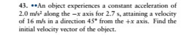 43. ••An object experiences a constant acceleration of
2.0 m/s? along the -x axis for 2.7 s, attaining a velocity
of 16 m/s in a direction 45° from the +x axis. Find the
initial velocity vector of the object.
