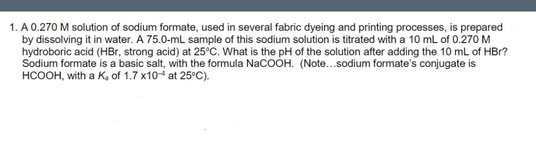 1. A 0.270 M solution of sodium formate, used in several fabric dyeing and printing processes, is prepared
by dissolving it in water. A 75.0-mL sample of this sodium solution is titrated with a 10 mL of 0.270 M
hydroboric acid (HBr, strong acid) at 25°C. What is the pH of the solution after adding the 10 mL of HBr?
Sodium formate is a basic salt, with the formula NaCOOH. (Note...sodium formate's conjugate is
HCOOH, with a Ka of 1.7 x10 at 25°C).
