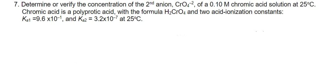 7. Determine or verify the concentration of the 2nd anion, CrOg2, of a 0.10 M chromic acid solution at 25°C.
Chromic acid is a polyprotic acid, with the formula H2CrO4 and two acid-ionization constants:
Ka1 =9.6 x10-1, and Ka2 = 3.2x10-7 at 25°C.
