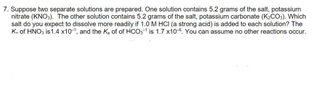 7. Suppose two separate solutions are prepared. One solution contains 5.2 grams of the salt, potassium
nitrate (KNO3). The other solution contains 5.2 grams of the salt, potassium carbonate (K2CO3). Which
salt do you expect to dissolve more readily if 1.0 M HCI (a strong acid) is added to each solution? The
Ka of HNO3 is1.4 x10-1, and the Ka of of HCO3-1 is 1.7 x10-6. You can assume no other reactions occur.
