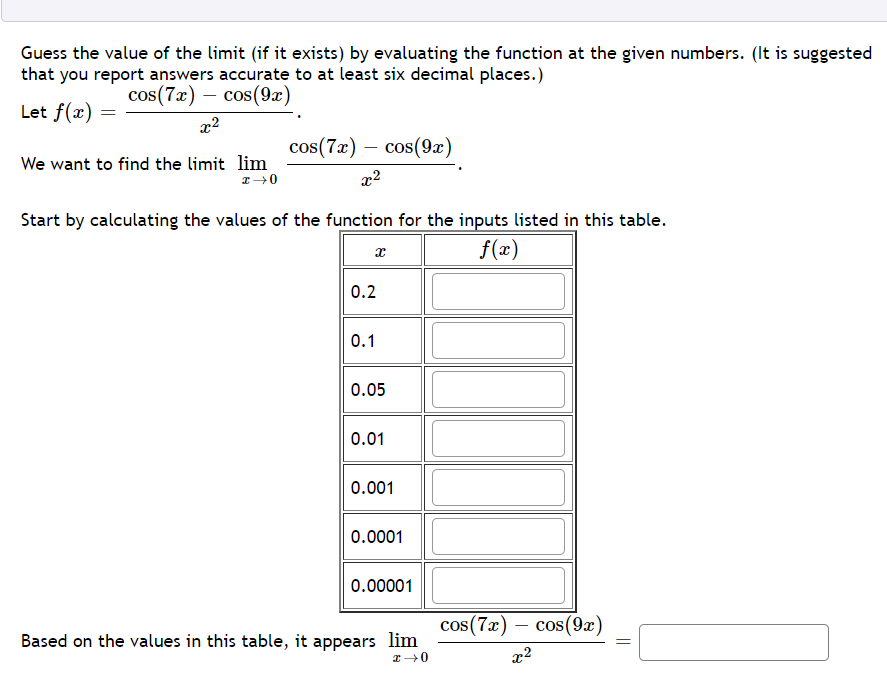 Guess the value of the limit (if it exists) by evaluating the function at the given numbers. (It is suggested
that you report answers accurate to at least six decimal places.)
cos(7æ) – cos(9æ)
Let f(x)
x2
cos(7a) — сos(9г)
We want to find the limit lim
x2
Start by calculating the values of the function for the inputs listed in this table.
f(x)
0.2
0.1
0.05
0.01
0.001
0.0001
0.00001
cos(7x)
cos (9x)
Based on the values in this table, it appears lim
x2
