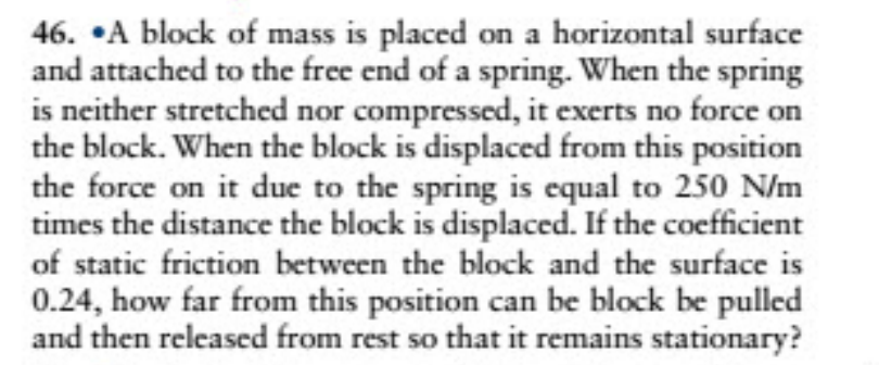 46. •A block of mass is placed on a horizontal surface
and attached to the free end of a spring. When the spring
is neither stretched nor compressed, it exerts no force on
the block. When the block is displaced from this position
the force on it due to the spring is equal to 250 N/m
times the distance the block is displaced. If the coefficient
of static friction between the block and the surface is
0.24, how far from this position can be block be pulled
and then released from rest so that it remains stationary?
