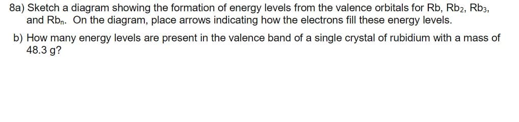 8a) Sketch a diagram showing the formation of energy levels from the valence orbitals for Rb, Rb2, Rb3,
and Rbn. On the diagram, place arrows indicating how the electrons fill these energy levels.
b) How many energy levels are present in the valence band of a single crystal of rubidium with a mass of
48.3 g?
