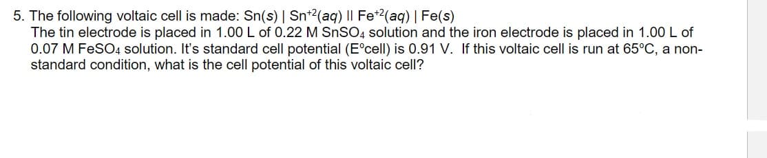 5. The following voltaic cell is made: Sn(s) | Snt2(aq) |I Fe*2(aq) | Fe(s)
The tin electrode is placed in 1.00 L of 0.22 M SNSO4 solution and the iron electrode is placed in 1.00 L of
0.07 M FeSO4 solution. It's standard cell potential (E°cell) is 0.91 V. If this voltaic cell is run at 65°C, a non-
standard condition, what is the cell potential of this voltaic cell?
