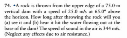 74. •A rock is thrown from the upper edge of a 75.0-m
vertical dam with a speed of 25.0 m/s at 65.0° above
the horizon. How long after throwing the rock will you
(a) see it and (b) hear it hit the water flowing out at the
base of the dam? The speed of sound in the air is 344 m/s.
(Neglect any effects due to air resistance.)
