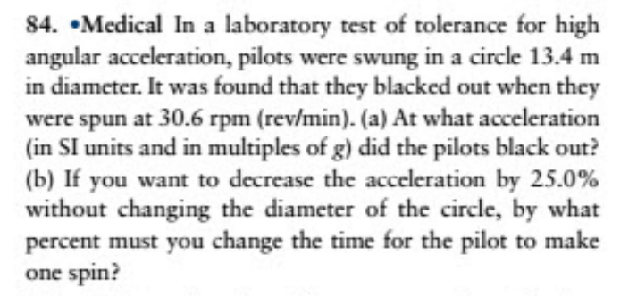 84. •Medical In a laboratory test of tolerance for high
angular acceleration, pilots were swung in a circle 13.4 m
in diameter. It was found that they blacked out when they
were spun at 30.6 rpm (rev/min). (a) At what acceleration
(in SI units and in multiples of g) did the pilots black out?
(b) If you want to decrease the acceleration by 25.0%
without changing the diameter of the circle, by what
percent must you change the time for the pilot to make
one spin?
