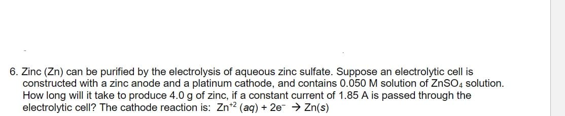 6. Zinc (Zn) can be purified by the electrolysis of aqueous zinc sulfate. Suppose an electrolytic cell is
constructed with a zinc anode and a platinum cathode, and contains 0.050 M solution of ZNSO4 solution.
How long will it take to produce 4.0 g of zinc, if a constant current of 1.85 A is passed through the
electrolytic cell? The cathode reaction is: Zn2 (aq) + 2e- → Zn(s)
