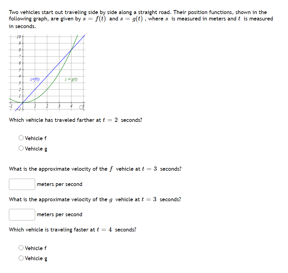 Two vehicles start out traveling side by side along a straight road. Their position functions, shown in the
following graph, are given by s = f(t) and s = g(t) , where s is measured in meters and t is measured
in seconds.
10+
7-
4
s=ft)
s= g(t)
Which vehicle has traveled farther at t = 2 seconds?
Vehicle f
Vehicle g
What is the approximate velocity of the f vehicle at t = 3 seconds?
meters per second
What is the approximate velocity of the g vehicle at t = 3 seconds?
meters per second
Which vehicle is traveling faster at t = 4 seconds?
Vehicle f
O Vehicle g
