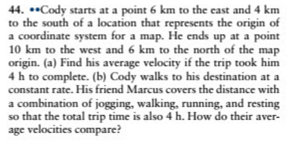 44. ••Cody starts at a point 6 km to the east and 4 km
to the south of a location that represents the origin of
a coordinate system for a map. He ends up at a point
10 km to the west and 6 km to the north of the map
origin. (a) Find his average velocity if the trip took him
4 h to complete. (b) Cody walks to his destination at a
constant rate. His friend Marcus covers the distance with
a combination of jogging, walking, running, and resting
so that the total trip time is also 4 h. How do their aver-
age velocities compare?
