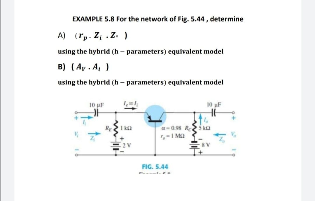 EXAMPLE 5.8 For the network of Fig. 5.44 , determine
A) (rp. Zį . Z. )
using the hybrid (h – parameters) equivalent model
B) (Ay . A )
using the hybrid (h – parameters) equivalent model
10 μF
10 μF
RE
I k2
a= 0.98 Rc
5 k2
,=1 MQ
2 V
8 V
FIG. 5.44
